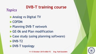 Topics
Analog vs Digital TV
COFDM
Planning DVB-T network
GE-06 and Plan modification
Case study (using planning software)
DVB-T2
DVB-T topology
11-13 October 2015 ASBU-TC Eng. Fadi Ezzeddin
DVB-T training course