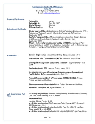 Curriculum Vitae for Ali KOMIJANI
M.Sc, PE
Tel.: Cell phone: (+98) 9124323002
- E-mail: e.alikomijani@gmail.com
Page 1 of 3
Personal Particulars:
Nationality: Iranian
Date of Birth: Sep. 2th 1987
Marital Status: Married
Military Services: Done
Educational Certificate:
Master degree(M.Sc.): Extraction and Drilling (Petroleum Engineering 'PE' ),
Science and Research branch, Islamic Azad university, Tehran, Iran.
September 2014
Bachelor’s degree(B.Sc.): Mechanical Engineering, Solid Design, Science
and Research branch, Islamic Azad university, Semnan, Iran.
September 2009
Thesis - Industrial project (supported) by NIOCEXP: A survey for Fars
coastal district wall stability of hydrocarbon exploration wells in Dehrom group
formation by using analytical and numerical methods
Certificates: Cement Engineering – Sarvak Kish Drilling & Eng. Services - 2016
International Well Control Forum (IWCF)- IranRazi – March 2014
Drilling Bits Recognition, Design and selection – Magma Energy – Feb
2014
Casing Design by TDS - Magma Energy – Aug 2013
Introduction to Legal & Regulatory Requirements on Occupational
Health, Safety & Environment-Niscert – April 2014
Project Management Body of Knowledge (PMBOK GUIDE)- Aryana
Project Management Institute.
Claim management in projects-Detma Project Management Institute.
Primavera Enterprise (P6 v7)- Pars Petro Co.
Job Experiences: Full
Time
Jr. Drilling engineering, Sarvak Azar Engineering & Development Company
(S.A.E.D), Since January 2014 to present
Project in Hand:
handling 2 Rigs: Persia1 & O2
Jr. Drilling engineering, IOOC- Marzban Petro Energy -MPE, Since July
2012 to January 2014
Jr. Drilling engineering, Iranian Central Oil Field Co. -ICOFC, IranRazi,
Since May 2012 to July 2012
Jr. Drilling engineering, Exploration Directorate-NIOCEXP, IranRazi, Since
 
