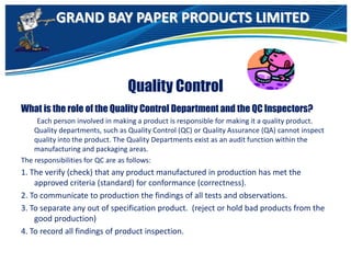 GRAND BAY PAPER PRODUCTS LIMITED
Quality Control
What is the role of the Quality Control Department and the QC Inspectors?
Each person involved in making a product is responsible for making it a quality product.
Quality departments, such as Quality Control (QC) or Quality Assurance (QA) cannot inspect
quality into the product. The Quality Departments exist as an audit function within the
manufacturing and packaging areas.
The responsibilities for QC are as follows:
1. The verify (check) that any product manufactured in production has met the
approved criteria (standard) for conformance (correctness).
2. To communicate to production the findings of all tests and observations.
3. To separate any out of specification product. (reject or hold bad products from the
good production)
4. To record all findings of product inspection.
 