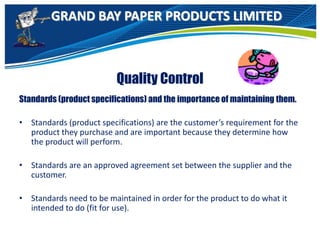 GRAND BAY PAPER PRODUCTS LIMITED
Quality Control
Standards (product specifications) and the importance of maintaining them.
• Standards (product specifications) are the customer’s requirement for the
product they purchase and are important because they determine how
the product will perform.
• Standards are an approved agreement set between the supplier and the
customer.
• Standards need to be maintained in order for the product to do what it
intended to do (fit for use).
 