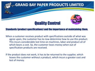 GRAND BAY PAPER PRODUCTS LIMITED
Quality Control
Standards (product specifications) and the importance of maintaining them.
When a customer receives product with specifications outside of what was
agree upon, the customer has to now determine how to use this product.
This incurs considerable lost time on machines, labor and product all of
which bears a cost. So, the customer loses money when out of
specification products are received.
If the product does not work, it has to be returned to the supplier, which
leaves the customer without a product, which incurs a greater cost and
lost of money.
 