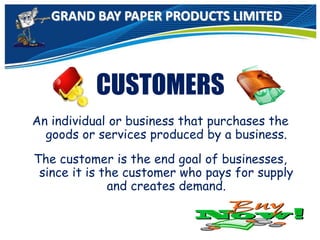 GRAND BAY PAPER PRODUCTS LIMITED
CUSTOMERS
An individual or business that purchases the
goods or services produced by a business.
The customer is the end goal of businesses,
since it is the customer who pays for supply
and creates demand.
 