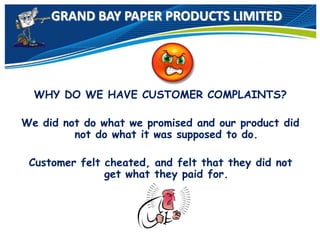 GRAND BAY PAPER PRODUCTS LIMITED
WHY DO WE HAVE CUSTOMER COMPLAINTS?
We did not do what we promised and our product did
not do what it was supposed to do.
Customer felt cheated, and felt that they did not
get what they paid for.
 