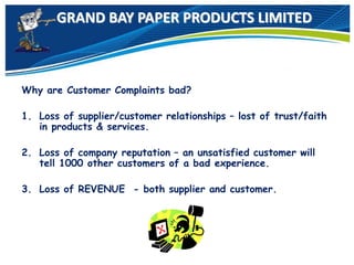 GRAND BAY PAPER PRODUCTS LIMITED
Why are Customer Complaints bad?
1. Loss of supplier/customer relationships – lost of trust/faith
in products & services.
2. Loss of company reputation – an unsatisfied customer will
tell 1000 other customers of a bad experience.
3. Loss of REVENUE - both supplier and customer.
 