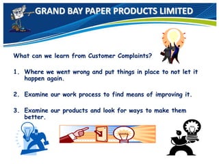 GRAND BAY PAPER PRODUCTS LIMITED
What can we learn from Customer Complaints?
1. Where we went wrong and put things in place to not let it
happen again.
2. Examine our work process to find means of improving it.
3. Examine our products and look for ways to make them
better.
 