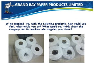 GRAND BAY PAPER PRODUCTS LIMITED
If we supplied you with the following products, how would you
feel, what would you do? What would you think about the
company and its workers who supplied you these?
 