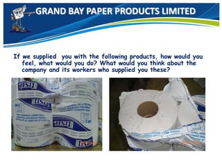 GRAND BAY PAPER PRODUCTS LIMITED
If we supplied you with the following products, how would you
feel, what would you do? What would you think about the
company and its workers who supplied you these?
 