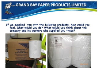 GRAND BAY PAPER PRODUCTS LIMITED
If we supplied you with the following products, how would you
feel, what would you do? What would you think about the
company and its workers who supplied you these?
 