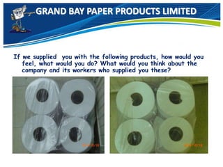 GRAND BAY PAPER PRODUCTS LIMITED
If we supplied you with the following products, how would you
feel, what would you do? What would you think about the
company and its workers who supplied you these?
 