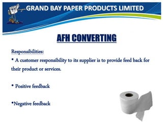 GRAND BAY PAPER PRODUCTS LIMITED
AFH CONVERTING
Responsibilities:
• A customer responsibility to its supplier is to provide feed back for
their product or services.
• Positive feedback
•Negative feedback
 