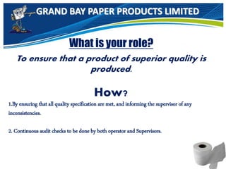 GRAND BAY PAPER PRODUCTS LIMITED
What is your role?
To ensure that a product of superior quality is
produced.
How?
1.By ensuring that all quality specification are met, and informing the supervisor of any
inconsistencies.
2. Continuous audit checks to be done by both operator and Supervisors.
 
