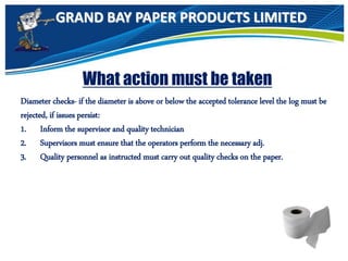 GRAND BAY PAPER PRODUCTS LIMITED
What action must be taken
Diameter checks- if the diameter is above or below the accepted tolerance level the log must be
rejected, if issues persist:
1. Inform the supervisor and quality technician
2. Supervisors must ensure that the operators perform the necessary adj.
3. Quality personnel as instructed must carry out quality checks on the paper.
 