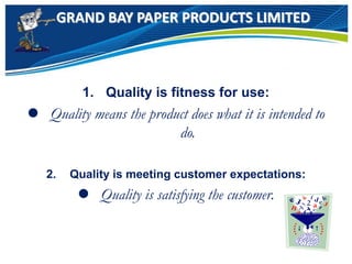 GRAND BAY PAPER PRODUCTS LIMITED
1. Quality is fitness for use:
 Quality means the product does what it is intended to
do.
2. Quality is meeting customer expectations:
 Quality is satisfying the customer.
 