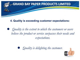 GRAND BAY PAPER PRODUCTS LIMITED
4. Quality is exceeding customer expectations:
 Quality is the extent to which the customers or users
believe the product or service surpasses their needs and
expectations.
 Quality is delighting the customer.
 