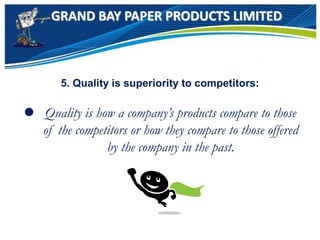 GRAND BAY PAPER PRODUCTS LIMITED
5. Quality is superiority to competitors:
 Quality is how a company’s products compare to those
of the competitors or how they compare to those offered
by the company in the past.
 