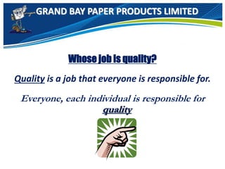 GRAND BAY PAPER PRODUCTS LIMITED
Whose job is quality?
Quality is a job that everyone is responsible for.
Everyone, each individual is responsible for
quality
 