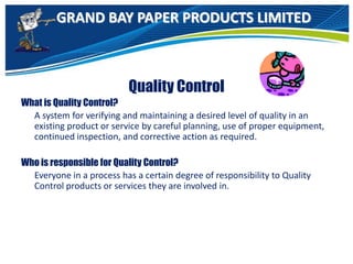 GRAND BAY PAPER PRODUCTS LIMITED
Quality Control
What is Quality Control?
A system for verifying and maintaining a desired level of quality in an
existing product or service by careful planning, use of proper equipment,
continued inspection, and corrective action as required.
Who is responsible for Quality Control?
Everyone in a process has a certain degree of responsibility to Quality
Control products or services they are involved in.
 
