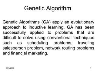 26/3/2008 1
Genetic Algorithm
Genetic Algorithms (GA) apply an evolutionary
approach to inductive learning. GA has been
successfully applied to problems that are
difficult to solve using conventional techniques
such as scheduling problems, traveling
salesperson problem, network routing problems
and financial marketing.
 