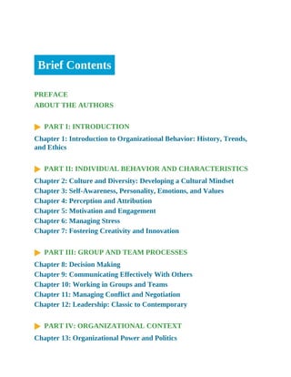 Brief Contents
PREFACE
ABOUT THE AUTHORS
PART I: INTRODUCTION
Chapter 1: Introduction to Organizational Behavior: History, Trends,
and Ethics
PART II: INDIVIDUAL BEHAVIOR AND CHARACTERISTICS
Chapter 2: Culture and Diversity: Developing a Cultural Mindset
Chapter 3: Self-Awareness, Personality, Emotions, and Values
Chapter 4: Perception and Attribution
Chapter 5: Motivation and Engagement
Chapter 6: Managing Stress
Chapter 7: Fostering Creativity and Innovation
PART III: GROUP AND TEAM PROCESSES
Chapter 8: Decision Making
Chapter 9: Communicating Effectively With Others
Chapter 10: Working in Groups and Teams
Chapter 11: Managing Conflict and Negotiation
Chapter 12: Leadership: Classic to Contemporary
PART IV: ORGANIZATIONAL CONTEXT
Chapter 13: Organizational Power and Politics
 