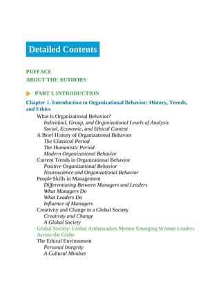 Detailed Contents
PREFACE
ABOUT THE AUTHORS
PART I. INTRODUCTION
Chapter 1. Introduction to Organizational Behavior: History, Trends,
and Ethics
What Is Organizational Behavior?
Individual, Group, and Organizational Levels of Analysis
Social, Economic, and Ethical Context
A Brief History of Organizational Behavior
The Classical Period
The Humanistic Period
Modern Organizational Behavior
Current Trends in Organizational Behavior
Positive Organizational Behavior
Neuroscience and Organizational Behavior
People Skills in Management
Differentiating Between Managers and Leaders
What Managers Do
What Leaders Do
Influence of Managers
Creativity and Change in a Global Society
Creativity and Change
A Global Society
Global Society: Global Ambassadors Mentor Emerging Women Leaders
Across the Globe
The Ethical Environment
Personal Integrity
A Cultural Mindset
 
