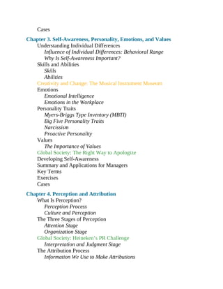 Cases
Chapter 3. Self-Awareness, Personality, Emotions, and Values
Understanding Individual Differences
Influence of Individual Differences: Behavioral Range
Why Is Self-Awareness Important?
Skills and Abilities
Skills
Abilities
Creativity and Change: The Musical Instrument Museum
Emotions
Emotional Intelligence
Emotions in the Workplace
Personality Traits
Myers-Briggs Type Inventory (MBTI)
Big Five Personality Traits
Narcissism
Proactive Personality
Values
The Importance of Values
Global Society: The Right Way to Apologize
Developing Self-Awareness
Summary and Applications for Managers
Key Terms
Exercises
Cases
Chapter 4. Perception and Attribution
What Is Perception?
Perception Process
Culture and Perception
The Three Stages of Perception
Attention Stage
Organization Stage
Global Society: Heineken’s PR Challenge
Interpretation and Judgment Stage
The Attribution Process
Information We Use to Make Attributions
 