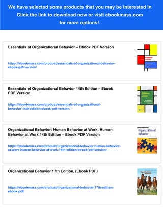We have selected some products that you may be interested in
Click the link to download now or visit ebookmass.com
for more options!.
Essentials of Organizational Behavior – Ebook PDF Version
https://ebookmass.com/product/essentials-of-organizational-behavior-
ebook-pdf-version/
Essentials of Organizational Behavior 14th Edition – Ebook
PDF Version
https://ebookmass.com/product/essentials-of-organizational-
behavior-14th-edition-ebook-pdf-version/
Organizational Behavior: Human Behavior at Work: Human
Behavior at Work 14th Edition – Ebook PDF Version
https://ebookmass.com/product/organizational-behavior-human-behavior-
at-work-human-behavior-at-work-14th-edition-ebook-pdf-version/
Organizational Behavior 17th Edition, (Ebook PDF)
https://ebookmass.com/product/organizational-behavior-17th-edition-
ebook-pdf/
 