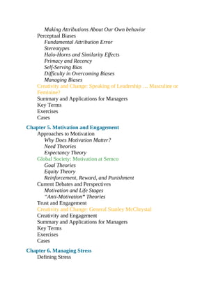 Making Attributions About Our Own behavior
Perceptual Biases
Fundamental Attribution Error
Stereotypes
Halo-Horns and Similarity Effects
Primacy and Recency
Self-Serving Bias
Difficulty in Overcoming Biases
Managing Biases
Creativity and Change: Speaking of Leadership … Masculine or
Feminine?
Summary and Applications for Managers
Key Terms
Exercises
Cases
Chapter 5. Motivation and Engagement
Approaches to Motivation
Why Does Motivation Matter?
Need Theories
Expectancy Theory
Global Society: Motivation at Semco
Goal Theories
Equity Theory
Reinforcement, Reward, and Punishment
Current Debates and Perspectives
Motivation and Life Stages
“Anti-Motivation” Theories
Trust and Engagement
Creativity and Change: General Stanley McChrystal
Creativity and Engagement
Summary and Applications for Managers
Key Terms
Exercises
Cases
Chapter 6. Managing Stress
Defining Stress
 