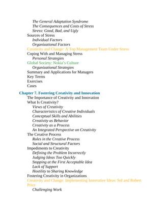 The General Adaptation Syndrome
The Consequences and Costs of Stress
Stress: Good, Bad, and Ugly
Sources of Stress
Individual Factors
Organizational Factors
Creativity and Change: A Top Management Team Under Stress
Coping With and Managing Stress
Personal Strategies
Global Society: Nokia’s Culture
Organizational Strategies
Summary and Applications for Managers
Key Terms
Exercises
Cases
Chapter 7. Fostering Creativity and Innovation
The Importance of Creativity and Innovation
What Is Creativity?
Views of Creativity
Characteristics of Creative Individuals
Conceptual Skills and Abilities
Creativity as Behavior
Creativity as a Process
An Integrated Perspective on Creativity
The Creative Process
Roles in the Creative Process
Social and Structural Factors
Impediments to Creativity
Defining the Problem Incorrectly
Judging Ideas Too Quickly
Stopping at the First Acceptable Idea
Lack of Support
Hostility to Sharing Knowledge
Fostering Creativity in Organizations
Creativity and Change: Implementing Innovative Ideas: Sol and Robert
Price
Challenging Work
 