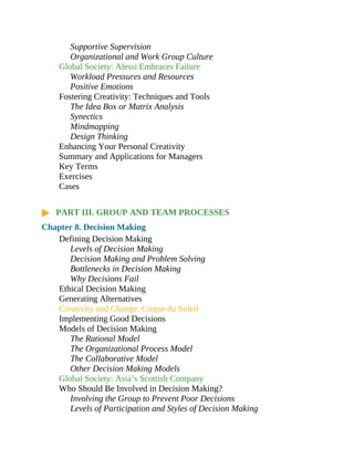 Supportive Supervision
Organizational and Work Group Culture
Global Society: Alessi Embraces Failure
Workload Pressures and Resources
Positive Emotions
Fostering Creativity: Techniques and Tools
The Idea Box or Matrix Analysis
Synectics
Mindmapping
Design Thinking
Enhancing Your Personal Creativity
Summary and Applications for Managers
Key Terms
Exercises
Cases
PART III. GROUP AND TEAM PROCESSES
Chapter 8. Decision Making
Defining Decision Making
Levels of Decision Making
Decision Making and Problem Solving
Bottlenecks in Decision Making
Why Decisions Fail
Ethical Decision Making
Generating Alternatives
Creativity and Change: Cirque du Soleil
Implementing Good Decisions
Models of Decision Making
The Rational Model
The Organizational Process Model
The Collaborative Model
Other Decision Making Models
Global Society: Asia’s Scottish Company
Who Should Be Involved in Decision Making?
Involving the Group to Prevent Poor Decisions
Levels of Participation and Styles of Decision Making
 