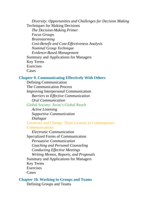 Diversity: Opportunities and Challenges for Decision Making
Techniques for Making Decisions
The Decision-Making Primer
Focus Groups
Brainstorming
Cost-Benefit and Cost-Effectiveness Analysis
Nominal Group Technique
Evidence-Based Management
Summary and Applications for Managers
Key Terms
Exercises
Cases
Chapter 9. Communicating Effectively With Others
Defining Communication
The Communication Process
Improving Interpersonal Communication
Barriers to Effective Communication
Oral Communication
Global Society: Avon’s Global Reach
Active Listening
Supportive Communication
Dialogue
Creativity and Change: Three Lessons in Contemporary
Communications
Electronic Communication
Specialized Forms of Communication
Persuasive Communication
Coaching and Personal Counseling
Conducting Effective Meetings
Writing Memos, Reports, and Proposals
Summary and Applications for Managers
Key Terms
Exercises
Cases
Chapter 10. Working in Groups and Teams
Defining Groups and Teams
 