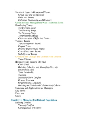Structural Issues in Groups and Teams
Group Size and Composition
Roles and Norms
Cohesion, Conformity, and Deviance
Global Society: Management With Traditional Roots
Developing Teams
The Forming Stage
The Norming Stage
The Storming Stage
The Performing Stage
Characteristics of Effective Teams
Types of Teams
Top Management Teams
Project Teams
Process-Improvement Teams
Cross-Functional Teams
Self-Directed Teams
Creativity and Change: The Chilean Mine Disaster
Virtual Teams
Helping Teams Become Effective
Clear Goals
Building Cohesion and Managing Diversity
Developing Trust
Team Leadership
Training
Managing Team Conflict
Reward Structure
Organizational Structure
Building an Ethical and Collaborative Culture
Summary and Applications for Managers
Key Terms
Exercises
Cases
Chapter 11. Managing Conflict and Negotiation
Defining Conflict
Views of Conflict
Consequences of Conflict
 