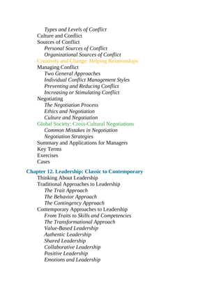 Types and Levels of Conflict
Culture and Conflict
Sources of Conflict
Personal Sources of Conflict
Organizational Sources of Conflict
Creativity and Change: Helping Relationships
Managing Conflict
Two General Approaches
Individual Conflict Management Styles
Preventing and Reducing Conflict
Increasing or Stimulating Conflict
Negotiating
The Negotiation Process
Ethics and Negotiation
Culture and Negotiation
Global Society: Cross-Cultural Negotiations
Common Mistakes in Negotiation
Negotiation Strategies
Summary and Applications for Managers
Key Terms
Exercises
Cases
Chapter 12. Leadership: Classic to Contemporary
Thinking About Leadership
Traditional Approaches to Leadership
The Trait Approach
The Behavior Approach
The Contingency Approach
Contemporary Approaches to Leadership
From Traits to Skills and Competencies
The Transformational Approach
Value-Based Leadership
Authentic Leadership
Shared Leadership
Collaborative Leadership
Positive Leadership
Emotions and Leadership
 