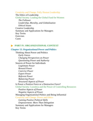 Creativity and Change: Fully Human Leadership
The Ethics of Leadership
Global Society: Leading the Global Fund for Women
The Follower
Leadership, Morality, and Globalization
Ethical Issues
Creative Leadership
Summary and Applications for Managers
Key Terms
Exercises
Cases
PART IV. ORGANIZATIONAL CONTEXT
Chapter 13. Organizational Power and Politics
Thinking About Power and Politics
Early Voices
Changing Perspectives on Power
Questioning Power and Authority
Sources of Power for Individuals
Legitimate Power
Reward Power
Coercive Power
Expert Power
Referent Power
Balancing Power
Structural Aspects of Power
Is Power a Positive Force or a Destructive Force?
Global Society: Luxottica and the Power of Controlling Resources
Positive Aspects of Power
Negative Aspects of Power
Managing Organizational Politics and Being Influential
Creativity and Change: Power and Ethics
Gaining Positive Political Skills
Empowerment: More Than Delegation
Summary and Applications for Managers
Key Terms
 