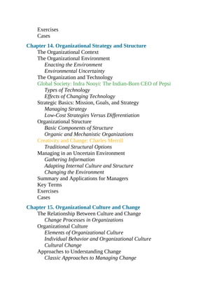 Exercises
Cases
Chapter 14. Organizational Strategy and Structure
The Organizational Context
The Organizational Environment
Enacting the Environment
Environmental Uncertainty
The Organization and Technology
Global Society: Indra Nooyi: The Indian-Born CEO of Pepsi
Types of Technology
Effects of Changing Technology
Strategic Basics: Mission, Goals, and Strategy
Managing Strategy
Low-Cost Strategies Versus Differentiation
Organizational Structure
Basic Components of Structure
Organic and Mechanistic Organizations
Creativity and Change: Charles Merrill
Traditional Structural Options
Managing in an Uncertain Environment
Gathering Information
Adapting Internal Culture and Structure
Changing the Environment
Summary and Applications for Managers
Key Terms
Exercises
Cases
Chapter 15. Organizational Culture and Change
The Relationship Between Culture and Change
Change Processes in Organizations
Organizational Culture
Elements of Organizational Culture
Individual Behavior and Organizational Culture
Cultural Change
Approaches to Understanding Change
Classic Approaches to Managing Change
 