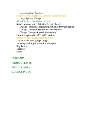 Organizational Learning
Creativity and Change: A Culture of Responsibility
Large Systems Change
Global Society: Scandal at Parmalat
Newer Approaches to Bringing About Change
Change Through Management Action or Reorganization
Change Through Organization Development
Change Through Appreciative Inquiry
Steps in Organizational Transformations
Creativity and Change: Hyundai Soars
The Ethics of Managing Change
Summary and Applications for Managers
Key Terms
Exercises
Cases
GLOSSARY
PHOTO CREDITS
AUTHOR INDEX
SUBJECT INDEX
 
