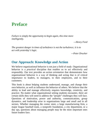 Preface
Failure is simply the opportunity to begin again, this time more
intelligently.
—Henry Ford
The greatest danger in times of turbulence is not the turbulence; it is to
act with yesterday’s logic.
—Peter Drucker
Our Approach: Knowledge and Action
We believe organizational behavior is not just a field of study. Organizational
behavior is a practical discipline that enables us to act effectively and
responsibly. Our text provides an action orientation that demonstrates how
organizational behavior is a way of thinking and acting that is of critical
importance to leaders, to managers, to their employees, and to their
customers.
This book is about helping students understand, manage, and change their
own behavior, as well as influence the behavior of others. We believe that the
ability to lead and manage effectively requires knowledge, creativity, and
practice. No matter what organizational setting students encounter, there are
certain skills they will need to address the “people” challenges they will face.
Questions of motivation, power and authority, communications, group
dynamics, and leadership arise in organizations large and small and in all
sectors. Whether managing the corner store, a large manufacturing firm, a
major league baseball team, a nonprofit foundation, a city department, or a
day spa, questions about managing people may be the most important ones
future leaders face.
 