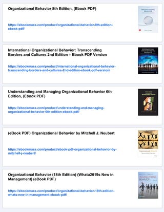 Organizational Behavior 8th Edition, (Ebook PDF)
https://ebookmass.com/product/organizational-behavior-8th-edition-
ebook-pdf/
International Organizational Behavior: Transcending
Borders and Cultures 2nd Edition – Ebook PDF Version
https://ebookmass.com/product/international-organizational-behavior-
transcending-borders-and-cultures-2nd-edition-ebook-pdf-version/
Understanding and Managing Organizational Behavior 6th
Edition, (Ebook PDF)
https://ebookmass.com/product/understanding-and-managing-
organizational-behavior-6th-edition-ebook-pdf/
(eBook PDF) Organizational Behavior by Mitchell J. Neubert
https://ebookmass.com/product/ebook-pdf-organizational-behavior-by-
mitchell-j-neubert/
Organizational Behavior (18th Edition) (Whatu2019s New in
Management) (eBook PDF)
https://ebookmass.com/product/organizational-behavior-18th-edition-
whats-new-in-management-ebook-pdf/
 