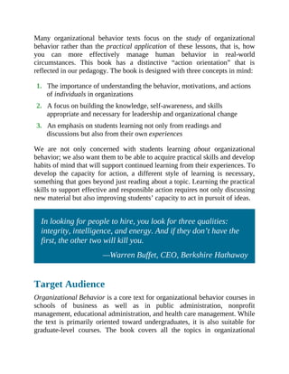 Many organizational behavior texts focus on the study of organizational
behavior rather than the practical application of these lessons, that is, how
you can more effectively manage human behavior in real-world
circumstances. This book has a distinctive “action orientation” that is
reflected in our pedagogy. The book is designed with three concepts in mind:
1. The importance of understanding the behavior, motivations, and actions
of individuals in organizations
2. A focus on building the knowledge, self-awareness, and skills
appropriate and necessary for leadership and organizational change
3. An emphasis on students learning not only from readings and
discussions but also from their own experiences
We are not only concerned with students learning about organizational
behavior; we also want them to be able to acquire practical skills and develop
habits of mind that will support continued learning from their experiences. To
develop the capacity for action, a different style of learning is necessary,
something that goes beyond just reading about a topic. Learning the practical
skills to support effective and responsible action requires not only discussing
new material but also improving students’ capacity to act in pursuit of ideas.
In looking for people to hire, you look for three qualities:
integrity, intelligence, and energy. And if they don’t have the
first, the other two will kill you.
—Warren Buffet, CEO, Berkshire Hathaway
Target Audience
Organizational Behavior is a core text for organizational behavior courses in
schools of business as well as in public administration, nonprofit
management, educational administration, and health care management. While
the text is primarily oriented toward undergraduates, it is also suitable for
graduate-level courses. The book covers all the topics in organizational
 