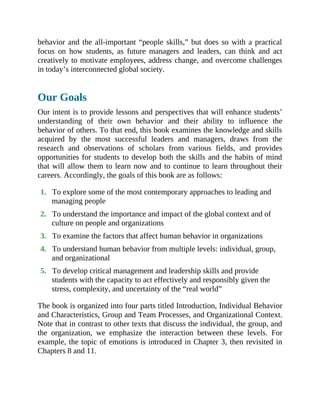 behavior and the all-important “people skills,” but does so with a practical
focus on how students, as future managers and leaders, can think and act
creatively to motivate employees, address change, and overcome challenges
in today’s interconnected global society.
Our Goals
Our intent is to provide lessons and perspectives that will enhance students’
understanding of their own behavior and their ability to influence the
behavior of others. To that end, this book examines the knowledge and skills
acquired by the most successful leaders and managers, draws from the
research and observations of scholars from various fields, and provides
opportunities for students to develop both the skills and the habits of mind
that will allow them to learn now and to continue to learn throughout their
careers. Accordingly, the goals of this book are as follows:
1. To explore some of the most contemporary approaches to leading and
managing people
2. To understand the importance and impact of the global context and of
culture on people and organizations
3. To examine the factors that affect human behavior in organizations
4. To understand human behavior from multiple levels: individual, group,
and organizational
5. To develop critical management and leadership skills and provide
students with the capacity to act effectively and responsibly given the
stress, complexity, and uncertainty of the “real world”
The book is organized into four parts titled Introduction, Individual Behavior
and Characteristics, Group and Team Processes, and Organizational Context.
Note that in contrast to other texts that discuss the individual, the group, and
the organization, we emphasize the interaction between these levels. For
example, the topic of emotions is introduced in Chapter 3, then revisited in
Chapters 8 and 11.
 