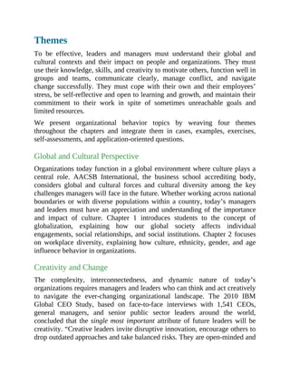 Themes
To be effective, leaders and managers must understand their global and
cultural contexts and their impact on people and organizations. They must
use their knowledge, skills, and creativity to motivate others, function well in
groups and teams, communicate clearly, manage conflict, and navigate
change successfully. They must cope with their own and their employees’
stress, be self-reflective and open to learning and growth, and maintain their
commitment to their work in spite of sometimes unreachable goals and
limited resources.
We present organizational behavior topics by weaving four themes
throughout the chapters and integrate them in cases, examples, exercises,
self-assessments, and application-oriented questions.
Global and Cultural Perspective
Organizations today function in a global environment where culture plays a
central role. AACSB International, the business school accrediting body,
considers global and cultural forces and cultural diversity among the key
challenges managers will face in the future. Whether working across national
boundaries or with diverse populations within a country, today’s managers
and leaders must have an appreciation and understanding of the importance
and impact of culture. Chapter 1 introduces students to the concept of
globalization, explaining how our global society affects individual
engagements, social relationships, and social institutions. Chapter 2 focuses
on workplace diversity, explaining how culture, ethnicity, gender, and age
influence behavior in organizations.
Creativity and Change
The complexity, interconnectedness, and dynamic nature of today’s
organizations requires managers and leaders who can think and act creatively
to navigate the ever-changing organizational landscape. The 2010 IBM
Global CEO Study, based on face-to-face interviews with 1,541 CEOs,
general managers, and senior public sector leaders around the world,
concluded that the single most important attribute of future leaders will be
creativity. “Creative leaders invite disruptive innovation, encourage others to
drop outdated approaches and take balanced risks. They are open-minded and
 