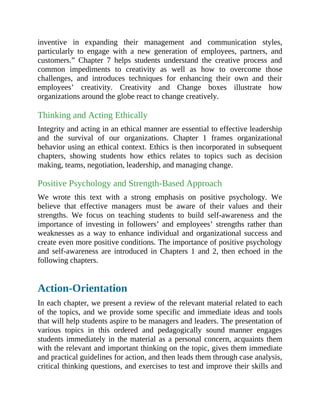 inventive in expanding their management and communication styles,
particularly to engage with a new generation of employees, partners, and
customers.” Chapter 7 helps students understand the creative process and
common impediments to creativity as well as how to overcome those
challenges, and introduces techniques for enhancing their own and their
employees’ creativity. Creativity and Change boxes illustrate how
organizations around the globe react to change creatively.
Thinking and Acting Ethically
Integrity and acting in an ethical manner are essential to effective leadership
and the survival of our organizations. Chapter 1 frames organizational
behavior using an ethical context. Ethics is then incorporated in subsequent
chapters, showing students how ethics relates to topics such as decision
making, teams, negotiation, leadership, and managing change.
Positive Psychology and Strength-Based Approach
We wrote this text with a strong emphasis on positive psychology. We
believe that effective managers must be aware of their values and their
strengths. We focus on teaching students to build self-awareness and the
importance of investing in followers’ and employees’ strengths rather than
weaknesses as a way to enhance individual and organizational success and
create even more positive conditions. The importance of positive psychology
and self-awareness are introduced in Chapters 1 and 2, then echoed in the
following chapters.
Action-Orientation
In each chapter, we present a review of the relevant material related to each
of the topics, and we provide some specific and immediate ideas and tools
that will help students aspire to be managers and leaders. The presentation of
various topics in this ordered and pedagogically sound manner engages
students immediately in the material as a personal concern, acquaints them
with the relevant and important thinking on the topic, gives them immediate
and practical guidelines for action, and then leads them through case analysis,
critical thinking questions, and exercises to test and improve their skills and
 