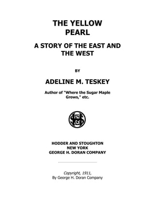 THE YELLOW
PEARL
A STORY OF THE EAST AND
THE WEST
BY
ADELINE M. TESKEY
Author of "Where the Sugar Maple
Grows," etc.
HODDER AND STOUGHTON
NEW YORK
GEORGE H. DORAN COMPANY
Copyright, 1911,
By George H. Doran Company
 