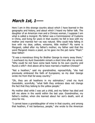 March 1st, 1——
Here I am in this strange country about which I have learned in the
geography and history, and about which I heard my father talk. The
daughter of an American man and a Chinese woman, I suppose I am
what is called a mongrel. My father was a Commissioner of Customs
in China, and living for years in that country he fell in love with my
mother and married her—as was natural. Who could help falling in
love with my dear, yellow, winsome, little mother? My name is
Margaret, called after my father's mother; my father said that the
word Margaret means a pearl, so he gave me the pet name "Pearl."
Dear father!
"It was a monstrous thing for Brother George to marry away there,"
I overheard my Aunt Gwendolin remark a short time after my arrival.
"Why could he not have come back home to his own country and
found a wife?—And above all to have married a heathen Chinese!"
"Not a heathen," said my grandmother, reproachfully, "she had
previously embraced the faith of Europeans; so my dear George
wrote me from that far-away country."
"Oh, they are all heathens in my estimation," cried my Aunt
Gwendolin, scornfully; "what faith they embrace does not change
the fact that they belong to the yellow people."
My mother died while I was yet a child, and my father has died and
left me alone in the world within the last year. Grandmother, my
father's mother, when she learned about her son's death, sent at
once for me.
"I cannot leave a granddaughter of mine in that country, and among
that heathen, if not barbarous, people," she wrote to the American
 