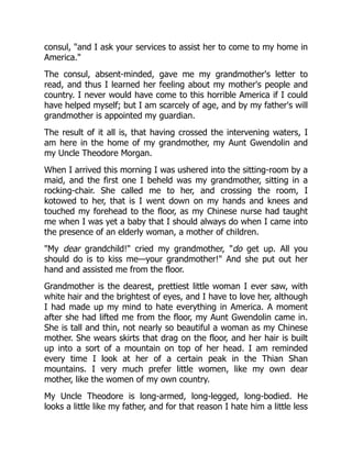consul, "and I ask your services to assist her to come to my home in
America."
The consul, absent-minded, gave me my grandmother's letter to
read, and thus I learned her feeling about my mother's people and
country. I never would have come to this horrible America if I could
have helped myself; but I am scarcely of age, and by my father's will
grandmother is appointed my guardian.
The result of it all is, that having crossed the intervening waters, I
am here in the home of my grandmother, my Aunt Gwendolin and
my Uncle Theodore Morgan.
When I arrived this morning I was ushered into the sitting-room by a
maid, and the first one I beheld was my grandmother, sitting in a
rocking-chair. She called me to her, and crossing the room, I
kotowed to her, that is I went down on my hands and knees and
touched my forehead to the floor, as my Chinese nurse had taught
me when I was yet a baby that I should always do when I came into
the presence of an elderly woman, a mother of children.
"My dear grandchild!" cried my grandmother, "do get up. All you
should do is to kiss me—your grandmother!" And she put out her
hand and assisted me from the floor.
Grandmother is the dearest, prettiest little woman I ever saw, with
white hair and the brightest of eyes, and I have to love her, although
I had made up my mind to hate everything in America. A moment
after she had lifted me from the floor, my Aunt Gwendolin came in.
She is tall and thin, not nearly so beautiful a woman as my Chinese
mother. She wears skirts that drag on the floor, and her hair is built
up into a sort of a mountain on top of her head. I am reminded
every time I look at her of a certain peak in the Thian Shan
mountains. I very much prefer little women, like my own dear
mother, like the women of my own country.
My Uncle Theodore is long-armed, long-legged, long-bodied. He
looks a little like my father, and for that reason I hate him a little less
 