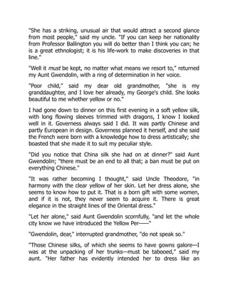 "She has a striking, unusual air that would attract a second glance
from most people," said my uncle. "If you can keep her nationality
from Professor Ballington you will do better than I think you can; he
is a great ethnologist; it is his life-work to make discoveries in that
line."
"Well it must be kept, no matter what means we resort to," returned
my Aunt Gwendolin, with a ring of determination in her voice.
"Poor child," said my dear old grandmother, "she is my
granddaughter, and I love her already, my George's child. She looks
beautiful to me whether yellow or no."
I had gone down to dinner on this first evening in a soft yellow silk,
with long flowing sleeves trimmed with dragons, I know I looked
well in it. Governess always said I did. It was partly Chinese and
partly European in design. Governess planned it herself, and she said
the French were born with a knowledge how to dress artistically; she
boasted that she made it to suit my peculiar style.
"Did you notice that China silk she had on at dinner?" said Aunt
Gwendolin; "there must be an end to all that; a ban must be put on
everything Chinese."
"It was rather becoming I thought," said Uncle Theodore, "in
harmony with the clear yellow of her skin. Let her dress alone, she
seems to know how to put it. That is a born gift with some women,
and if it is not, they never seem to acquire it. There is great
elegance in the straight lines of the Oriental dress."
"Let her alone," said Aunt Gwendolin scornfully, "and let the whole
city know we have introduced the Yellow Per——"
"Gwendolin, dear," interrupted grandmother, "do not speak so."
"Those Chinese silks, of which she seems to have gowns galore—I
was at the unpacking of her trunks—must be tabooed," said my
aunt. "Her father has evidently intended her to dress like an
 