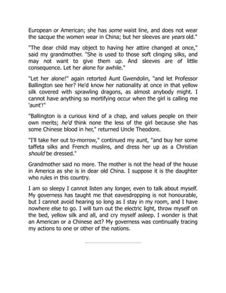 European or American; she has some waist line, and does not wear
the sacque the women wear in China; but her sleeves are years old."
"The dear child may object to having her attire changed at once,"
said my grandmother. "She is used to those soft clinging silks, and
may not want to give them up. And sleeves are of little
consequence. Let her alone for awhile."
"Let her alone!" again retorted Aunt Gwendolin, "and let Professor
Ballington see her? He'd know her nationality at once in that yellow
silk covered with sprawling dragons, as almost anybody might. I
cannot have anything so mortifying occur when the girl is calling me
'aunt'!"
"Ballington is a curious kind of a chap, and values people on their
own merits; he'd think none the less of the girl because she has
some Chinese blood in her," returned Uncle Theodore.
"I'll take her out to-morrow," continued my aunt, "and buy her some
taffeta silks and French muslins, and dress her up as a Christian
should be dressed."
Grandmother said no more. The mother is not the head of the house
in America as she is in dear old China. I suppose it is the daughter
who rules in this country.
I am so sleepy I cannot listen any longer, even to talk about myself.
My governess has taught me that eavesdropping is not honourable,
but I cannot avoid hearing so long as I stay in my room, and I have
nowhere else to go. I will turn out the electric light, throw myself on
the bed, yellow silk and all, and cry myself asleep. I wonder is that
an American or a Chinese act? My governess was continually tracing
my actions to one or other of the nations.
 