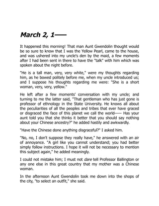 March 2, 1——
It happened this morning! That man Aunt Gwendolin thought would
be so sure to know that I was the Yellow Pearl, came to the house,
and was ushered into my uncle's den by the maid, a few moments
after I had been sent in there to have the "talk" with him which was
spoken about the night before.
"He is a tall man, very, very white," were my thoughts regarding
him, as he bowed politely before me, when my uncle introduced us;
and I suppose his thoughts regarding me were: "She is a short
woman, very, very, yellow."
He left after a few moments' conversation with my uncle; and
turning to me the latter said, "That gentleman who has just gone is
professor of ethnology in the State University. He knows all about
the peculiarities of all the peoples and tribes that ever have graced
or disgraced the face of this planet we call the world—— Has your
aunt told you that she thinks it better that you should say nothing
about your Chinese ancestry?" he added hastily and awkwardly.
"Have the Chinese done anything disgraceful?" I asked him.
"No, no, I don't suppose they really have," he answered with an air
of annoyance. "A girl like you cannot understand; you had better
simply follow instructions. I hope it will not be necessary to mention
this subject again," he added meaningly.
I could not mistake him; I must not dare tell Professor Ballington or
any one else in this great country that my mother was a Chinese
woman.
In the afternoon Aunt Gwendolin took me down into the shops of
the city, "to select an outfit," she said.
 