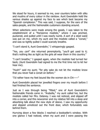 We stood for hours, it seemed to me, over counters laden with silks
and muslins of every colour in the rainbow. Aunt Gwendolin held the
various shades up against my face to see which best became my
"Spanish complexion." This was said, I suppose, for the ears of the
sales-people, and the fashionable customers standing around.
When selections were made among the goods, I was taken to the
establishment of a "Parisienne modiste," where I was pinched,
puckered, and pulled until I was nearly numb. A sort of a steel waist
was put on me, which my aunt and the modiste called a "corset,"
and was so tightly pulled I could scarcely breathe.
"I can't stand it, Aunt Gwendolin," I whisperingly gasped.
"Yes, you can!" she returned peremptorily, "you'll get used to it;
that's nothing like as tight as the girls all wear them in this country."
"I can't breathe," I gasped again, when the modiste had turned her
back; (Aunt Gwendolin had signed to me the first time not to let her
hear me).
"Hush!" said my aunt; "for pity sake do not let the modiste know
that you never had a corset on before."
"I'd rather have my feet bound like the women do in Chi——"
Aunt Gwendolin placed her jewelled fingers over my mouth before I
had finished the sentence.
Just as I was through being "fitted," one of Aunt Gwendolin's
fashionable friends came in. "Arabella," my aunt called her, but the
modiste called her Mrs. Delaney. I was not noticed, and slipped off
into a corner, and this newcomer and my relative fell into a deep and
absorbing talk about the new style of sleeve. I saw my opportunity
and slipped unnoticed out the front door, which fortunately was
behind them.
Hurrying down a few blocks I reached a bookseller's window. With
one glance I had noticed, when my aunt and I were passing the
 