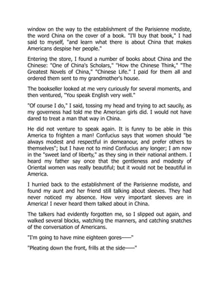 window on the way to the establishment of the Parisienne modiste,
the word China on the cover of a book. "I'll buy that book," I had
said to myself, "and learn what there is about China that makes
Americans despise her people."
Entering the store, I found a number of books about China and the
Chinese: "One of China's Scholars," "How the Chinese Think," "The
Greatest Novels of China," "Chinese Life." I paid for them all and
ordered them sent to my grandmother's house.
The bookseller looked at me very curiously for several moments, and
then ventured, "You speak English very well."
"Of course I do," I said, tossing my head and trying to act saucily, as
my governess had told me the American girls did. I would not have
dared to treat a man that way in China.
He did not venture to speak again. It is funny to be able in this
America to frighten a man! Confucius says that women should "be
always modest and respectful in demeanour, and prefer others to
themselves"; but I have not to mind Confucius any longer; I am now
in the "sweet land of liberty," as they sing in their national anthem. I
heard my father say once that the gentleness and modesty of
Oriental women was really beautiful; but it would not be beautiful in
America.
I hurried back to the establishment of the Parisienne modiste, and
found my aunt and her friend still talking about sleeves. They had
never noticed my absence. How very important sleeves are in
America! I never heard them talked about in China.
The talkers had evidently forgotten me, so I slipped out again, and
walked several blocks, watching the manners, and catching snatches
of the conversation of Americans.
"I'm going to have mine eighteen gores——"
"Pleating down the front, frills at the side——"
 