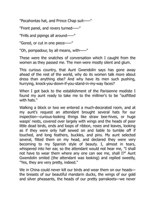 "Pocahontas hat, and Prince Chap suit——"
"Front panel, and revers turned——"
"Frills and pipings all around——"
"Gored, or cut in one piece——"
"Oh, pompadour, by all means, with——"
These were the snatches of conversation which I caught from the
women as they passed me. The men were mostly silent and glum.
This curious country, that Aunt Gwendolin says has gone away
ahead of the rest of the world, why do its women talk more about
dress than anything else? And why have its men such pushing,
hurrying, knock-you-down-if-you-stand-in-my-way faces?
When I got back to the establishment of the Parisienne modiste I
found my aunt ready to take me to the milliner's to be "outfitted
with hats."
Walking a block or two we entered a much-decorated room, and at
my aunt's request an attendant brought several hats for our
inspection—curious-looking things like straw bee-hives, or huge
wasps' nests, covered over largely with wings and the heads of poor
little dead birds, ends and loops of ribbon, roses and leaves, looking
as if they were only half sewed on and liable to tumble off if
touched, and long feathers, buckles, and pins. My aunt selected
several, fitted them on my head, and declared they were very
becoming to my Spanish style of beauty. I, almost in tears,
whispered into her ear, so the attendant would not hear me, "I shall
not have to wear them where any one can see me, shall I?" Aunt
Gwendolin smiled (the attendant was looking) and replied sweetly,
"Yes, they are very pretty, indeed."
We in China could never kill our birds and wear them on our heads—
the breasts of our beautiful mandarin ducks, the wings of our gold
and silver pheasants, the heads of our pretty parrakeets—we never
 